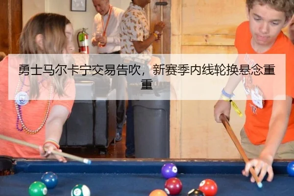 勇士马尔卡宁交易告吹，新赛季内线轮换悬念重重