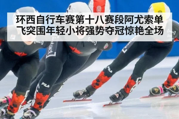 环西自行车赛第十八赛段阿尤索单飞突围年轻小将强势夺冠惊艳全场