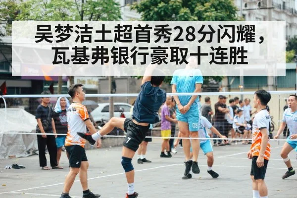 吴梦洁土超首秀28分闪耀，瓦基弗银行豪取十连胜