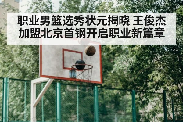职业男篮选秀状元揭晓 王俊杰加盟北京首钢开启职业新篇章