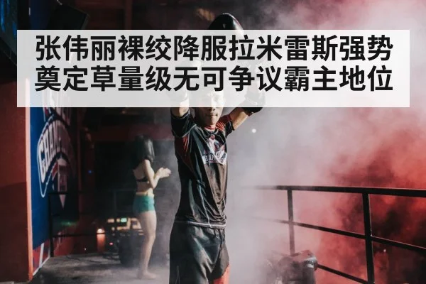 张伟丽裸绞降服拉米雷斯强势奠定草量级无可争议霸主地位
