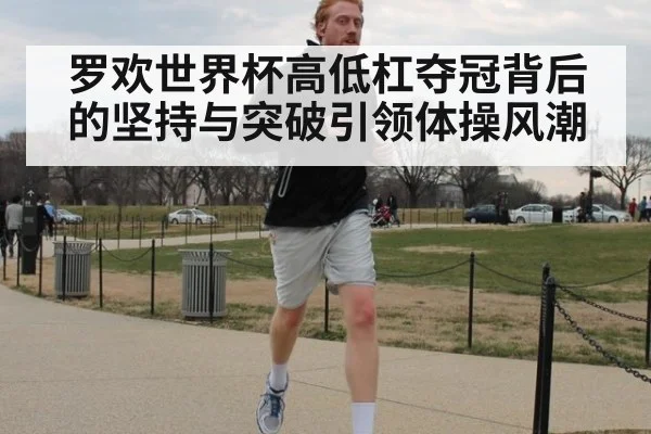 罗欢世界杯高低杠夺冠背后的坚持与突破引领体操风潮